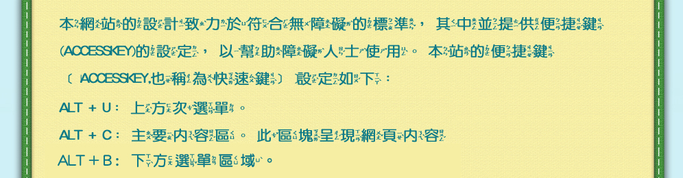 本網站的設計致力於符合無障礙的標準，其中並提供便捷鍵(Accesskey)的設定，以幫助障礙人士使用。本站的便捷鍵﹝Accesskey,也稱為快速鍵﹞設定如下：AL+U:上方次選單，ALT+C:主要內容區域。此區塊呈現網頁內容。ALT+B:下方選單區域。